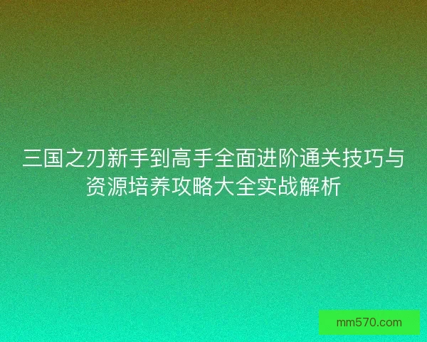 三国之刃新手到高手全面进阶通关技巧与资源培养攻略大全实战解析