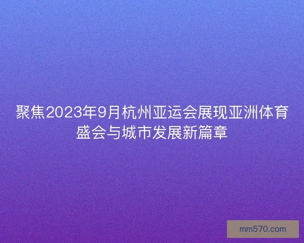 聚焦2023年9月杭州亚运会展现亚洲体育盛会与城市发展新篇章
