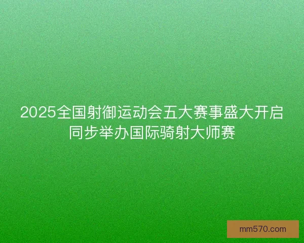 2025全国射御运动会五大赛事盛大开启同步举办国际骑射大师赛