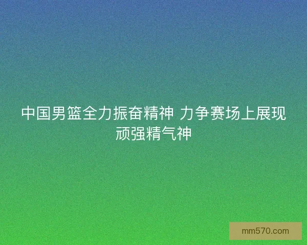 中国男篮全力振奋精神 力争赛场上展现顽强精气神