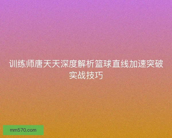 训练师唐天天深度解析篮球直线加速突破实战技巧