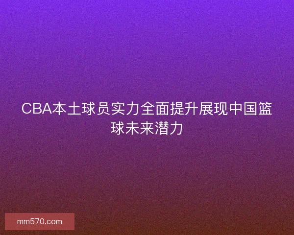CBA本土球员实力全面提升展现中国篮球未来潜力