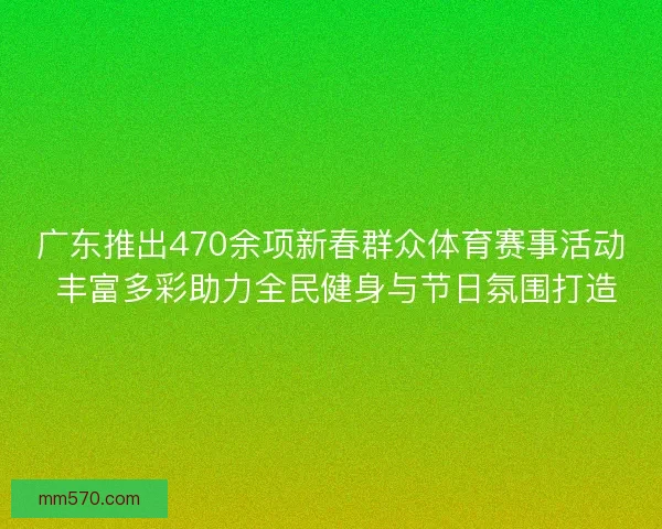广东推出470余项新春群众体育赛事活动 丰富多彩助力全民健身与节日氛围打造