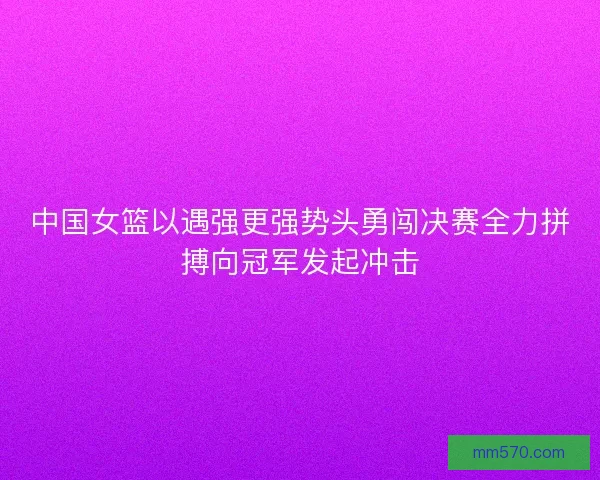 中国女篮以遇强更强势头勇闯决赛全力拼搏向冠军发起冲击