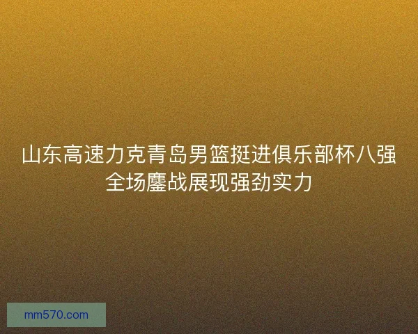 山东高速力克青岛男篮挺进俱乐部杯八强全场鏖战展现强劲实力
